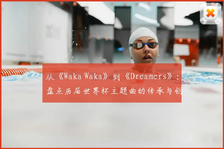 从《Waka Waka》到《Dreamers》：盘点历届世界杯主题曲的传承与创新