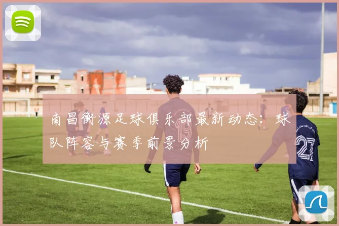 南昌衡源足球俱乐部最新动态：球队阵容与赛季前景分析