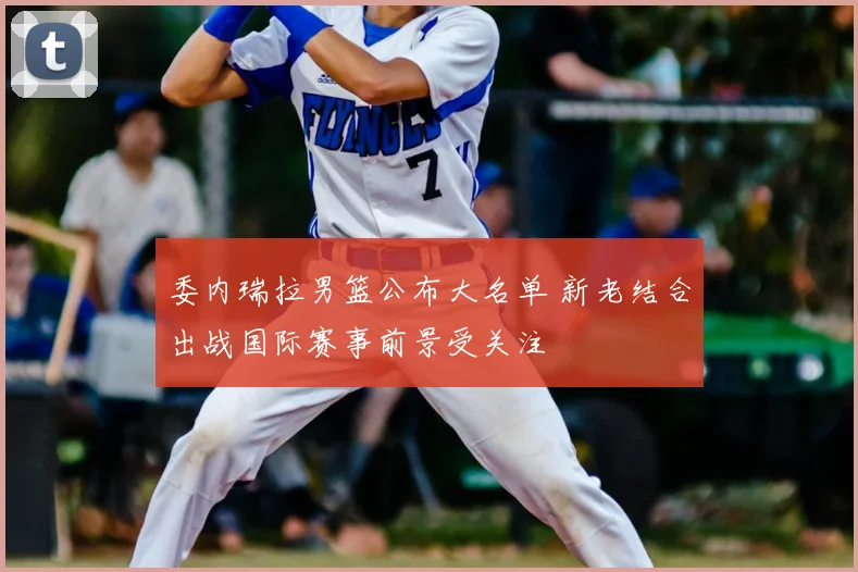 委内瑞拉男篮公布大名单 新老结合出战国际赛事前景受关注