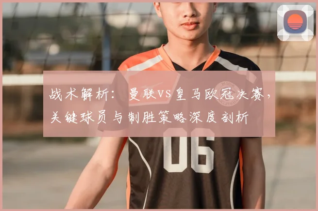 战术解析：曼联vs皇马欧冠决赛，关键球员与制胜策略深度剖析