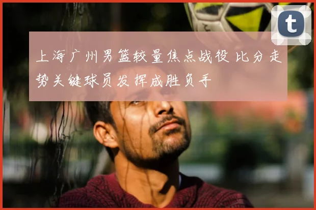 上海广州男篮较量焦点战役 比分走势关键球员发挥成胜负手