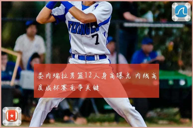 委内瑞拉男篮12人身高曝光 内线高度成杯赛竞争关键