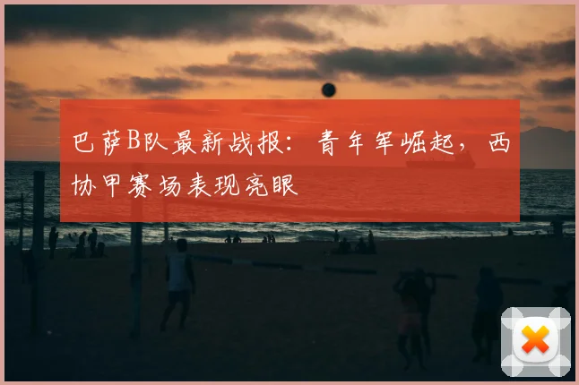 巴萨B队最新战报：青年军崛起，西协甲赛场表现亮眼