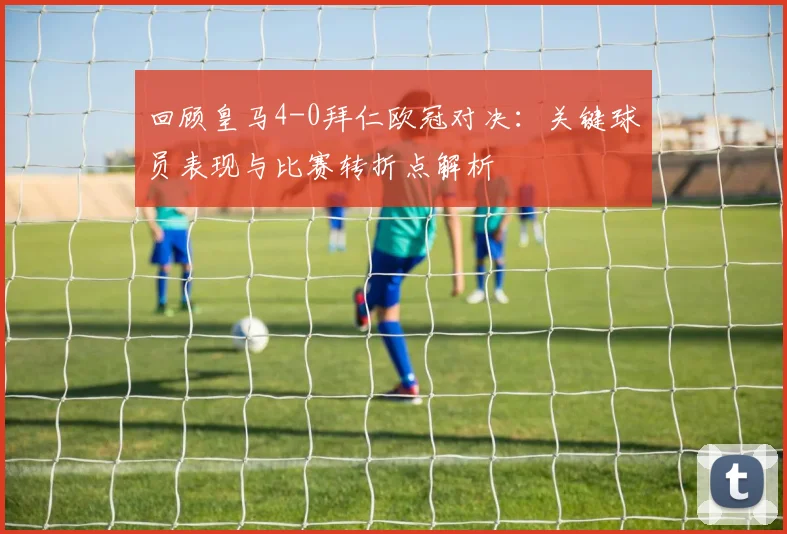 回顾皇马4-0拜仁欧冠对决：关键球员表现与比赛转折点解析