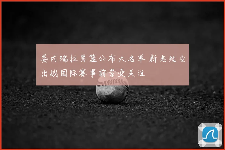 委内瑞拉男篮公布大名单 新老结合出战国际赛事前景受关注