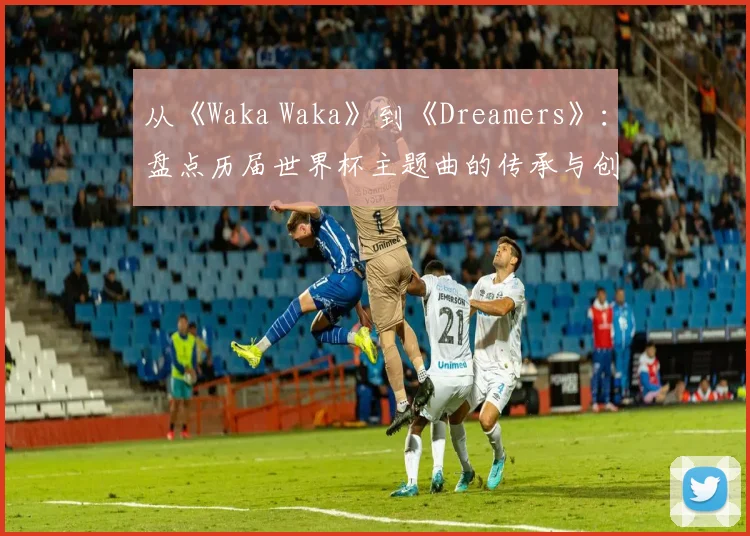从《Waka Waka》到《Dreamers》：盘点历届世界杯主题曲的传承与创新