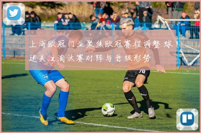 上海欧冠门业聚焦欧冠赛程调整 球迷关注淘汰赛对阵与晋级形势
