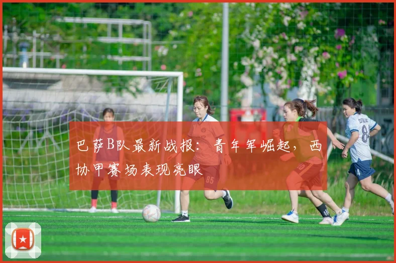 巴萨B队最新战报：青年军崛起，西协甲赛场表现亮眼